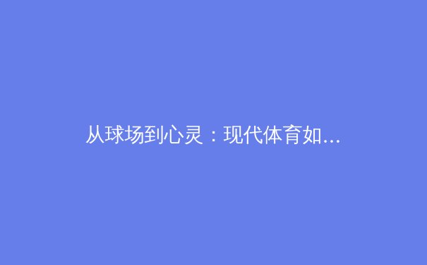 从球场到心灵：现代体育如何重塑社会凝聚力与个体价值认同