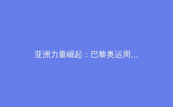 亚洲力量崛起：巴黎奥运周期世界体育格局新变局深度解析