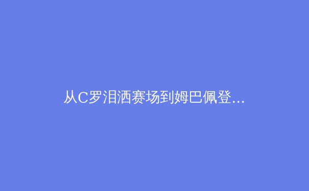 从C罗泪洒赛场到姆巴佩登顶：当代足球运动员的职业寿命与转型挑战